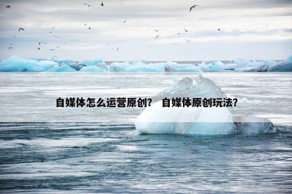自媒体怎么运营原创？ 自媒体原创玩法？
