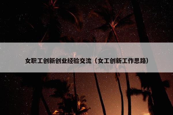 女职工创新创业经验交流（女工创新工作思路）