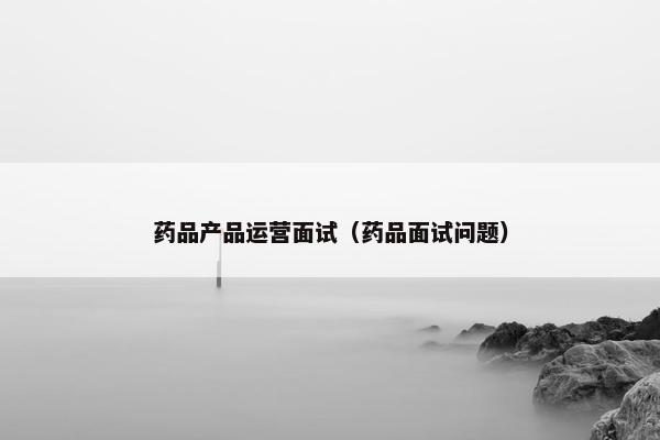 药品产品运营面试（药品面试问题）