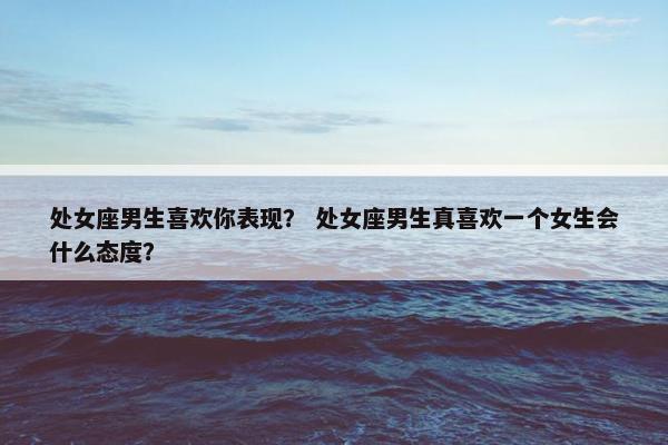 处女座男生喜欢你表现？ 处女座男生真喜欢一个女生会什么态度？