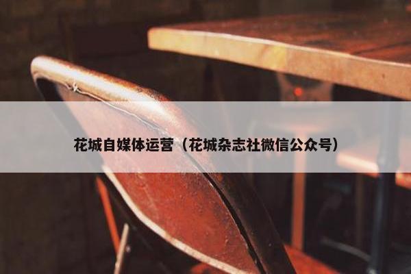 花城自媒体运营（花城杂志社微信公众号）