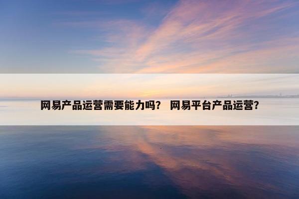 网易产品运营需要能力吗？ 网易平台产品运营？