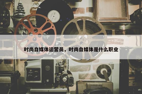 时尚自媒体运营员，时尚自媒体是什么职业