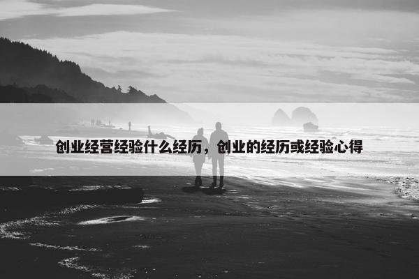 创业经营经验什么经历，创业的经历或经验心得