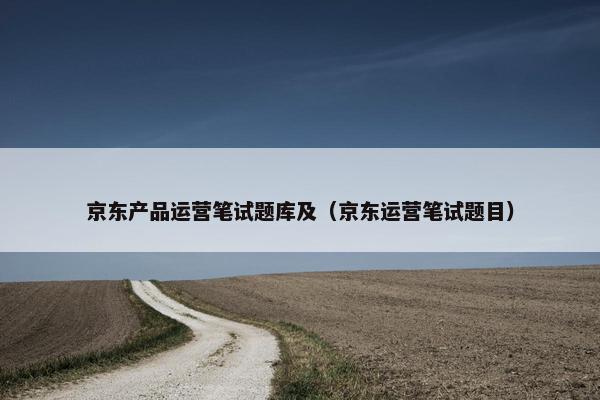 京东产品运营笔试题库及（京东运营笔试题目）