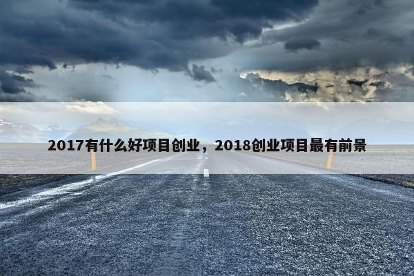 2017有什么好项目创业，2018创业项目最有前景
