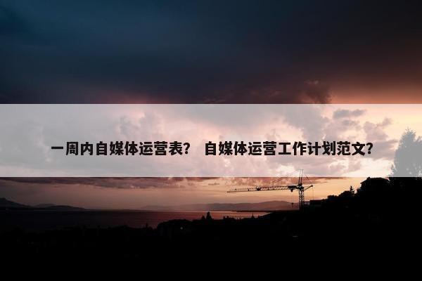 一周内自媒体运营表？ 自媒体运营工作计划范文？