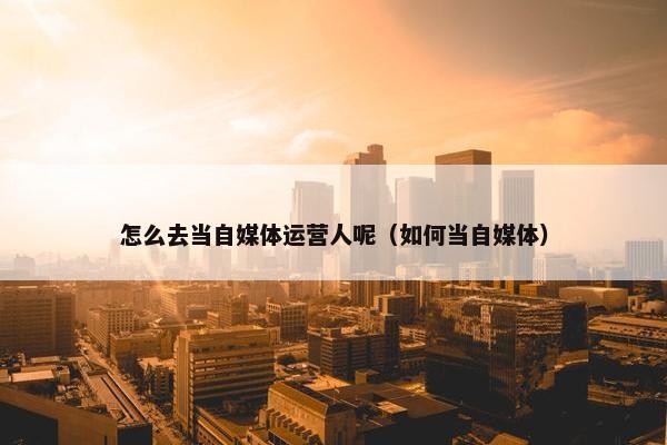 怎么去当自媒体运营人呢（如何当自媒体）