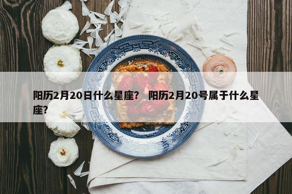 阳历2月20日什么星座？ 阳历2月20号属于什么星座？