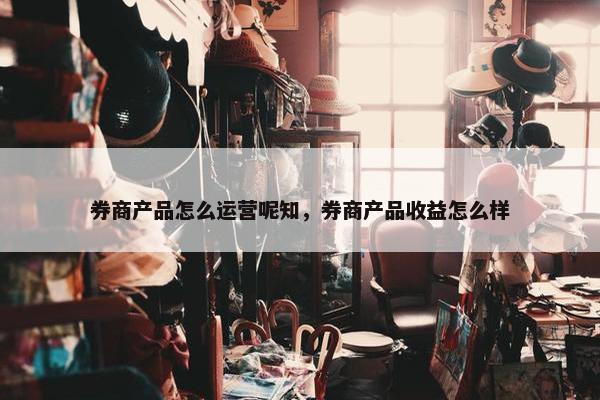 券商产品怎么运营呢知，券商产品收益怎么样