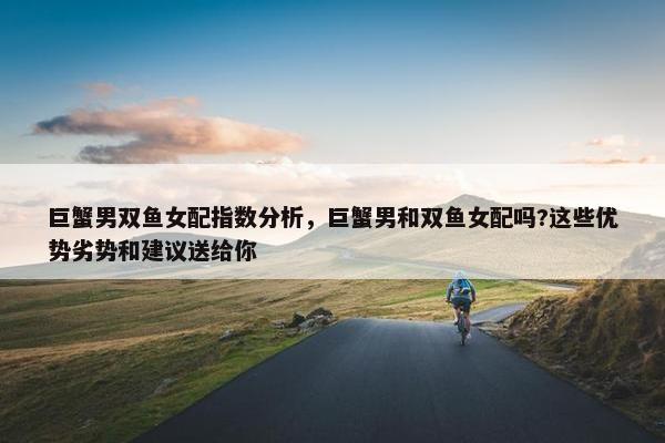 巨蟹男双鱼女配指数分析，巨蟹男和双鱼女配吗?这些优势劣势和建议送给你