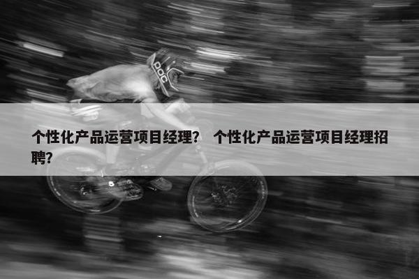 个性化产品运营项目经理？ 个性化产品运营项目经理招聘？