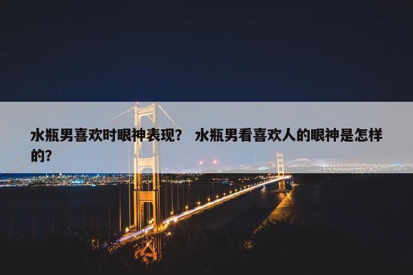 水瓶男喜欢时眼神表现？ 水瓶男看喜欢人的眼神是怎样的？
