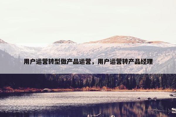 用户运营转型做产品运营，用户运营转产品经理