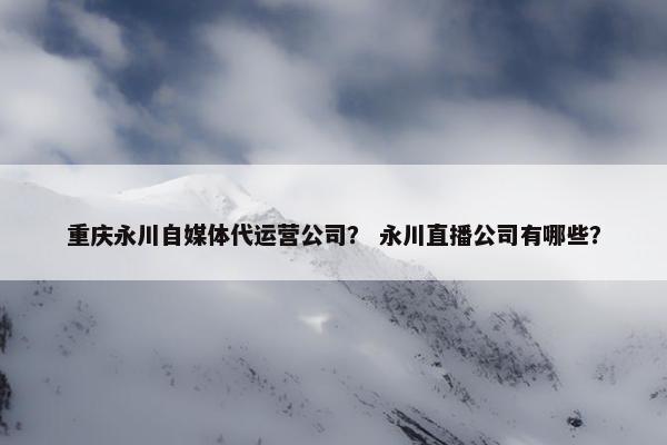 重庆永川自媒体代运营公司？ 永川直播公司有哪些？