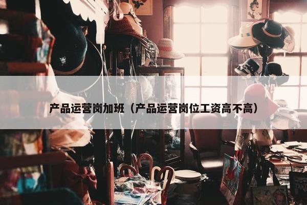 产品运营岗加班（产品运营岗位工资高不高）