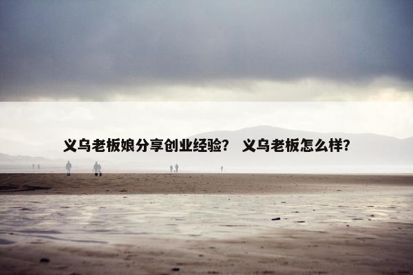 义乌老板娘分享创业经验？ 义乌老板怎么样？
