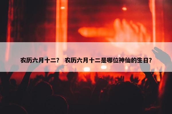 农历六月十二？ 农历六月十二是哪位神仙的生日？