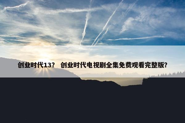 创业时代13？ 创业时代电视剧全集免费观看完整版？