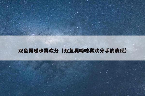 双鱼男暧昧喜欢分（双鱼男暧昧喜欢分手的表现）