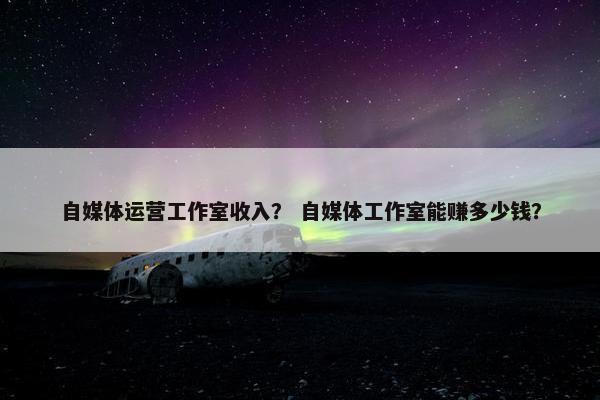 自媒体运营工作室收入？ 自媒体工作室能赚多少钱？