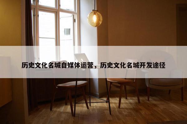 历史文化名城自媒体运营，历史文化名城开发途径