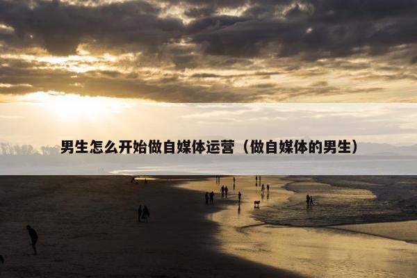 男生怎么开始做自媒体运营（做自媒体的男生）