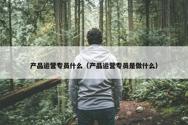 产品运营专员什么（产品运营专员是做什么）