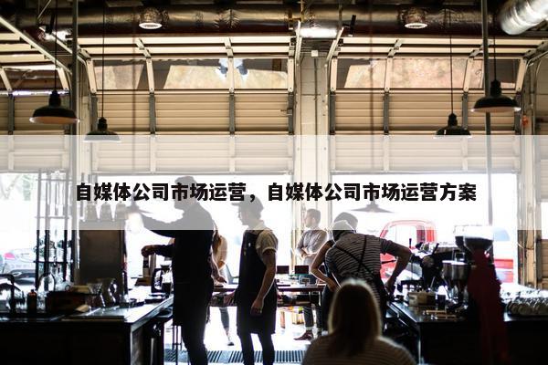 自媒体公司市场运营，自媒体公司市场运营方案