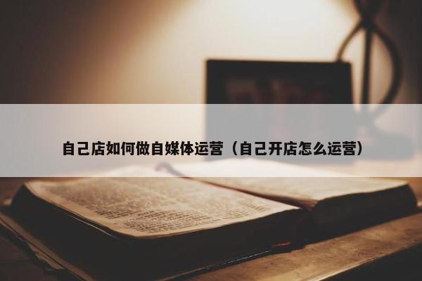 自己店如何做自媒体运营（自己开店怎么运营）