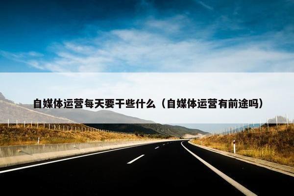 自媒体运营每天要干些什么（自媒体运营有前途吗）