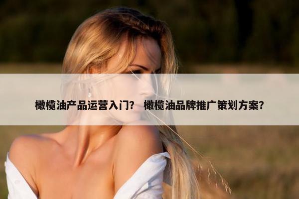 橄榄油产品运营入门？ 橄榄油品牌推广策划方案？