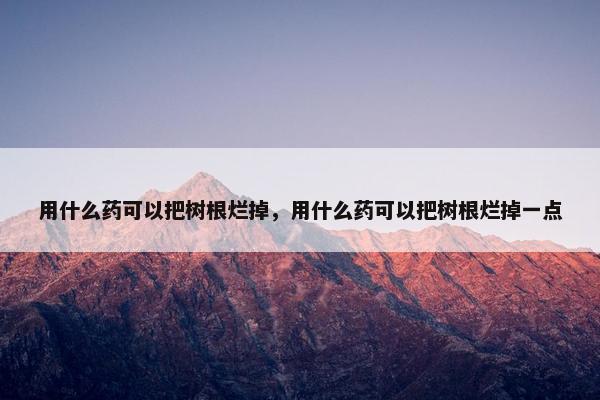 用什么药可以把树根烂掉，用什么药可以把树根烂掉一点