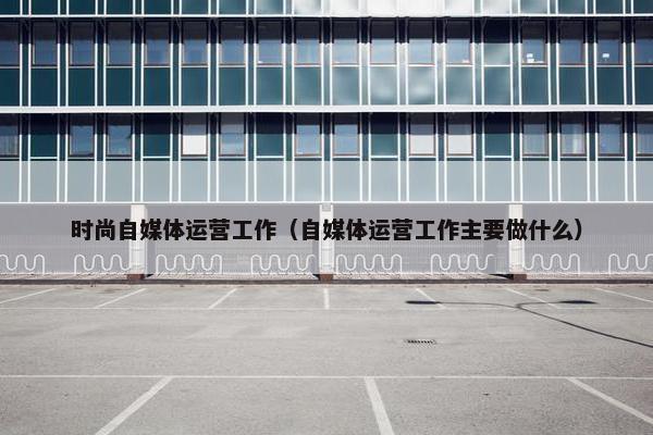 时尚自媒体运营工作（自媒体运营工作主要做什么）