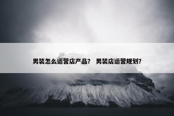 男装怎么运营店产品？ 男装店运营规划？