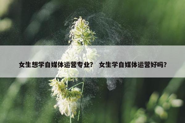 女生想学自媒体运营专业？ 女生学自媒体运营好吗？
