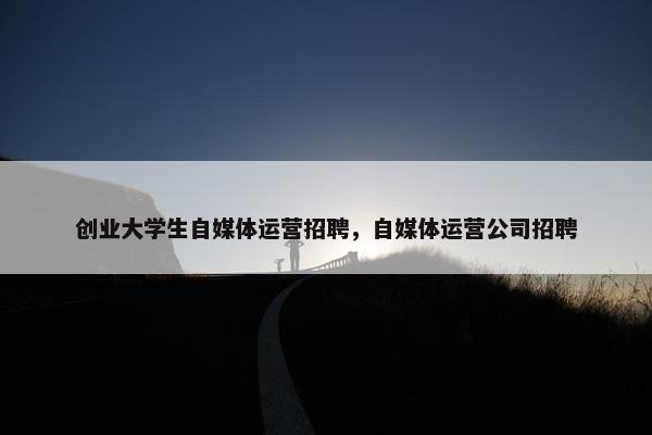 创业大学生自媒体运营招聘，自媒体运营公司招聘