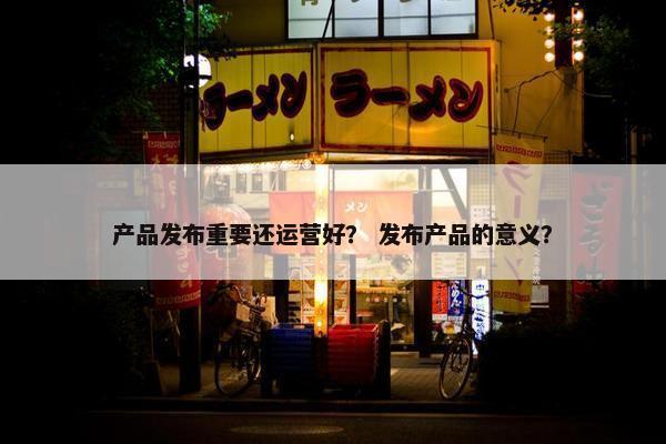 产品发布重要还运营好？ 发布产品的意义？