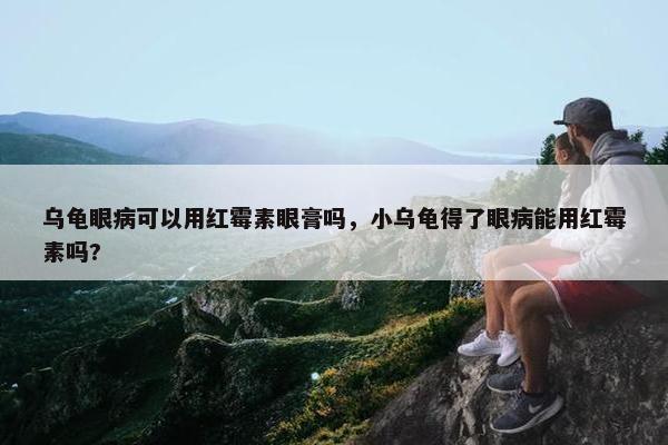 乌龟眼病可以用红霉素眼膏吗，小乌龟得了眼病能用红霉素吗?