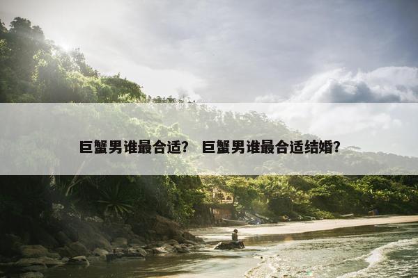 巨蟹男谁最合适？ 巨蟹男谁最合适结婚？