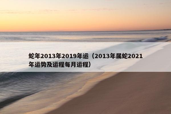 蛇年2013年2019年运（2013年属蛇2021年运势及运程每月运程）