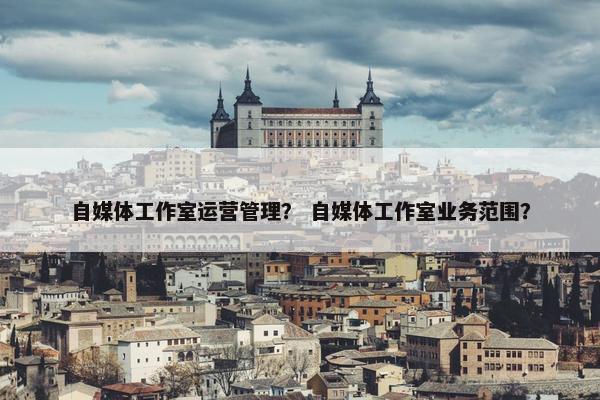 自媒体工作室运营管理？ 自媒体工作室业务范围？