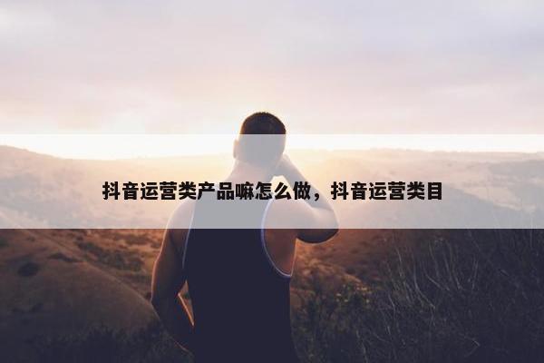 抖音运营类产品嘛怎么做，抖音运营类目