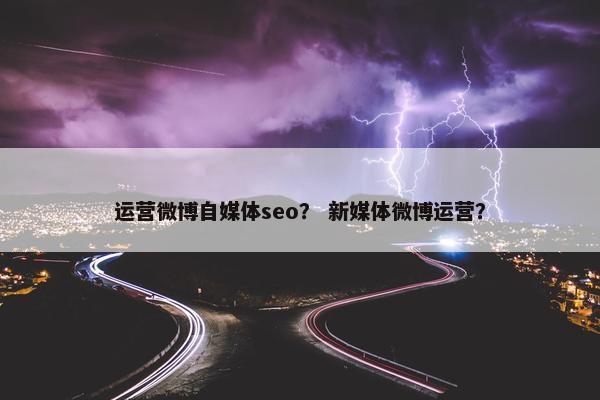 运营微博自媒体seo？ 新媒体微博运营？