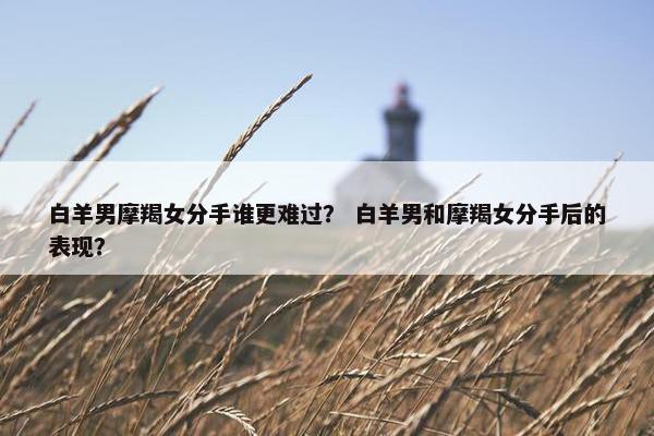 白羊男摩羯女分手谁更难过？ 白羊男和摩羯女分手后的表现？