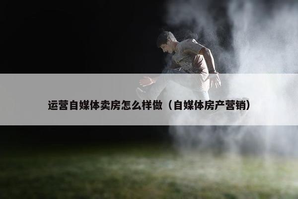 运营自媒体卖房怎么样做（自媒体房产营销）