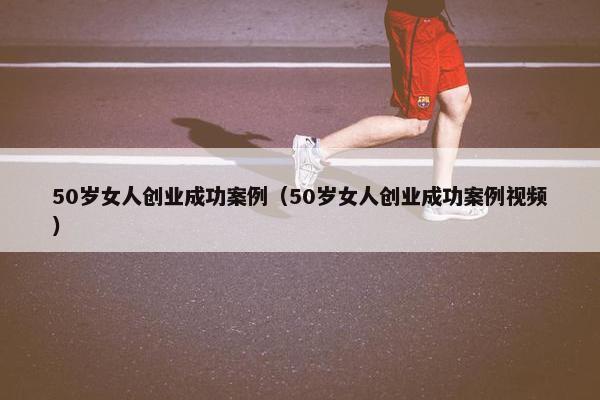 50岁女人创业成功案例（50岁女人创业成功案例视频）