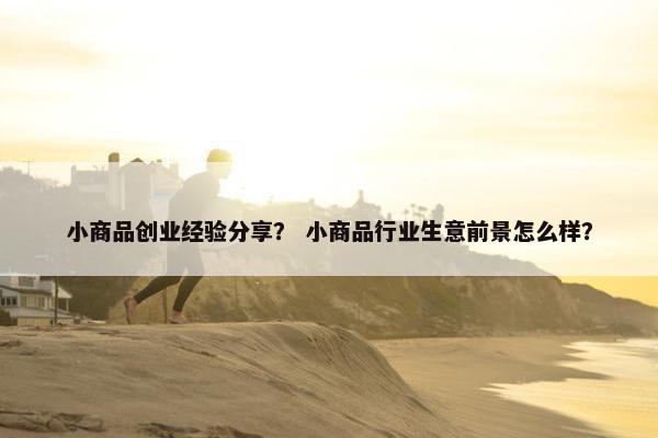 小商品创业经验分享？ 小商品行业生意前景怎么样？