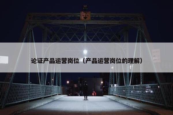 论证产品运营岗位（产品运营岗位的理解）