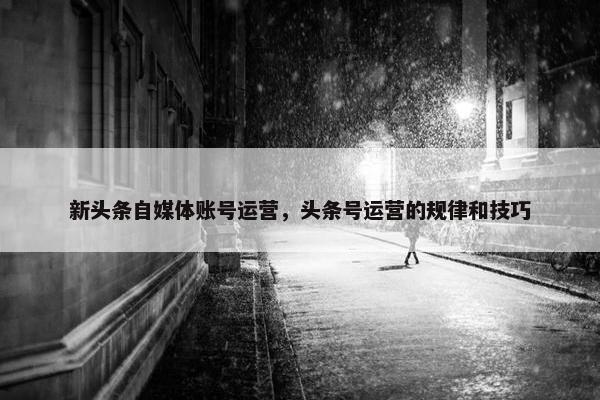新头条自媒体账号运营，头条号运营的规律和技巧